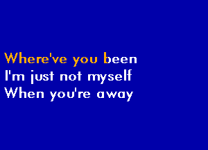 Where've you been

I'm just not myself
When you're away