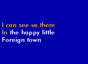 I can see us there

In the happy little
Foreign town