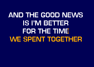 AND THE GOOD NEWS
IS I'M BETTER
FOR THE TIME

WE SPENT TOGETHER