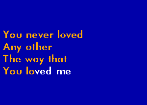 You never loved
Any other

The way that
You loved me