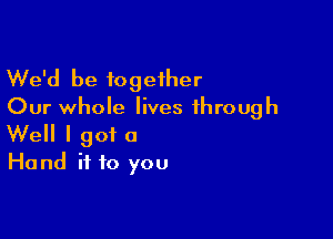 We'd be together
Our whole lives through

Well I got a
Hand ii to you