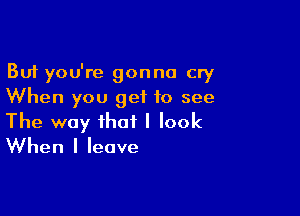 But you're gonna cry
When you get to see

The way that I look
When I leave