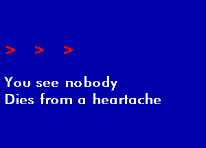 You see nobody
Dies from a heartache