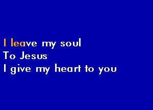 I leave my soul

To Jesus
I give my heart to you