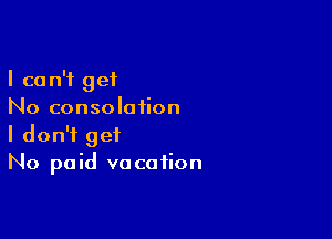 I can't get
No consolation

I don't get
No paid vacation