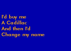 I'd buy me
A Cadillac

And then I'd

Change my name