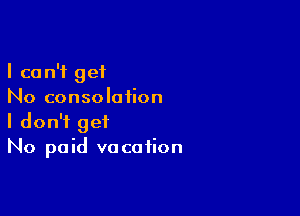 I can't get
No consolation

I don't get
No paid vacation