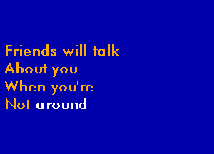 Friends will talk
About you

When you're
Not a round