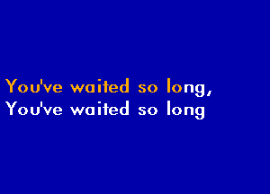 You've waited so long,

You've waited so long