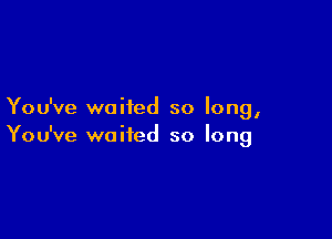 You've waited so long,

You've waited so long