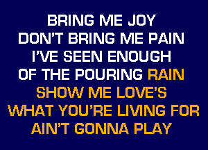 BRING ME JOY
DON'T BRING ME PAIN
I'VE SEEN ENOUGH
OF THE POURING RAIN
SHOW ME LOVE'S
WHAT YOU'RE LIVING FOR
AIN'T GONNA PLAY