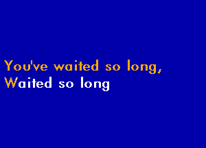 You've waited so long,

Waited so long