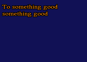 To something good
something good