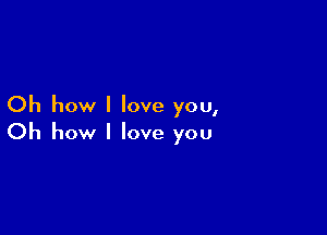 Oh how I love you,

Oh how I love you