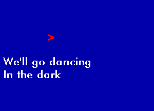 We'll go dancing
In the dark