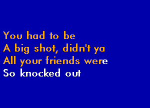 You had to be
A big shot, didn't ya

All your friends were
50 knocked out