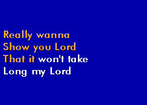 Really wanna
Show you Lord

That it won't take
Long my Lord