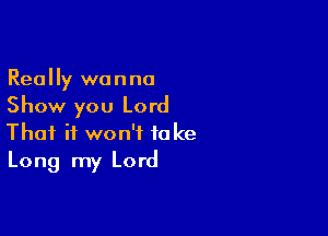 Really wanna
Show you Lord

That it won't take
Long my Lord