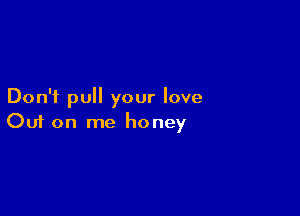 Don't pull your love

Ouf on me honey