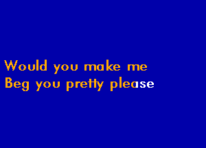 Would you make me

Beg you prefiy please