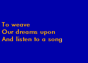 To weave

Our dreams upon
And listen to a song