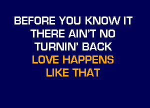 BEFORE YOU KNOW IT
THERE AIN'T N0
TURNIN' BACK
LOVE HAPPENS
LIKE THAT