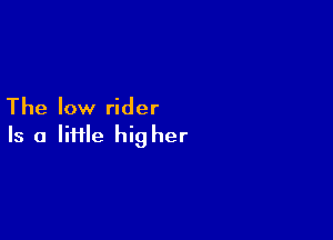 The low rider

Is a liHle higher