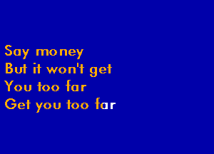 Say money
But it won't get

You too for
Get you too far