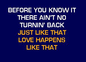 BEFORE YOU KNOW IT
THERE AIN'T N0
TURNIN' BACK
JUST LIKE THAT
LOVE HAPPENS
LIKE THAT