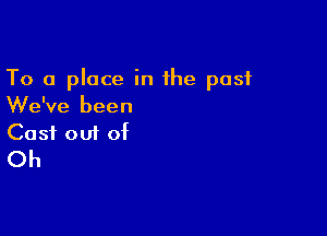 To a place in the past
We've been

Cost 001 of
Oh