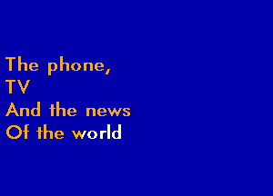 The phone,
TV

And the news
Of the world