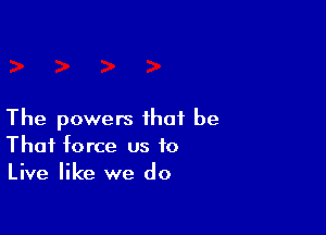 The powers that be
That force us to
Live like we do
