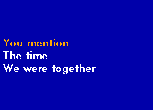 You mention

The time
We were together