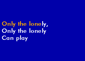 Only the lonely,

Only ihe lonely
Can play