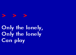 Only the lonely,
Only the lonely
Can play