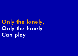 Only the lonely,

Only ihe lonely
Can play