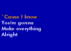 CaUse I know
You're gonna

Ma ke eve ryihing
Alrig hi