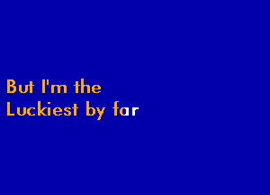 But I'm the

Luckiest by fa r