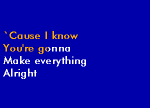 CaUse I know
You're gonna

Ma ke eve ryihing
Alrig hi