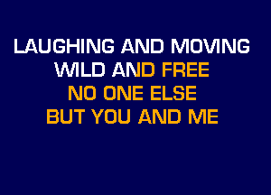 LAUGHING AND MOVING
WILD AND FREE
NO ONE ELSE
BUT YOU AND ME