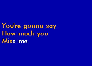 You're gon no say

How much you
Miss me