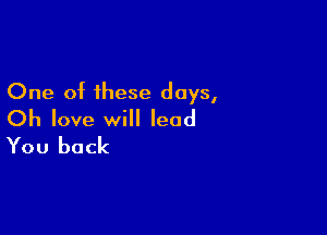 One of these days,

Oh love will lead
You back