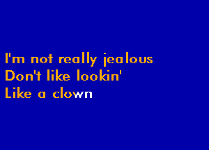 I'm not really iealous

Don't like Iookin'
Like a clown