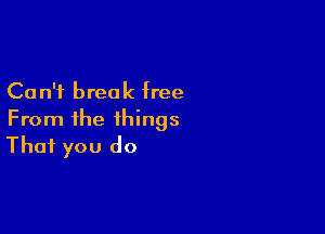 Ca n'i break free

From the things
That you do