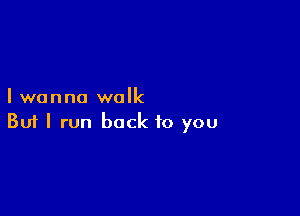 I wanna walk

Buf I run back to you