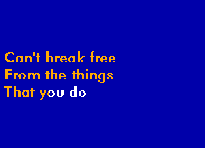 Ca n'i break free

From the things
That you do