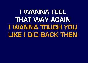 I WANNA FEEL
THAT WAY AGAIN
I WANNA TOUCH YOU
LIKE I DID BACK THEN