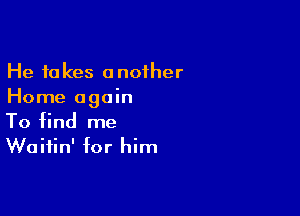 He takes another
Home again

To find me
Waitin' for him