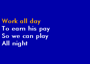 Work 0 day

To earn his pay

So we can play

All night