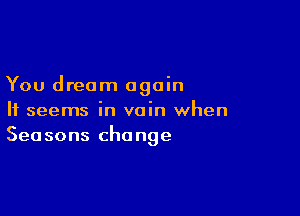 You dream again

It seems in vain when
Seasons change